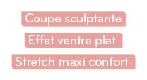 Coupe sculptante / Effet ventre plat / Stretch maxi confort