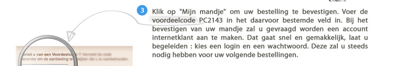 3. Klik op "Mijn mandje" om uw bestelling te bevestigen. Voer de voordeelcode PC2143 in het daarvoor bestemde veld in. Bij het bevestigen van uw mandje zal u gevraagd worden een account internetklant aan te maken. Dat gaat snel en gemakkelijk, laat u begeleiden : kies een login en een wachtwoord. Deze zal u steeds nodig hebben voor uw volgende bestellingen.