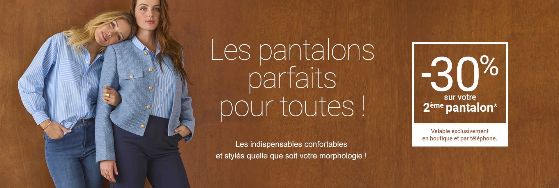Les pantalons parfaits pour toutes ! -30% sur votre 2ème pantalon* valable exclusivement en boutique et par téléphone.