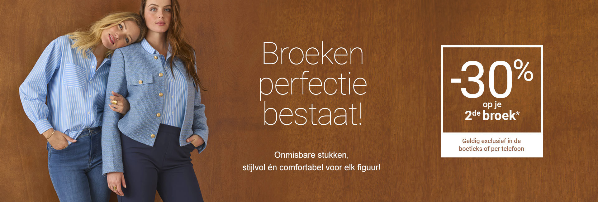 Broeken perfectie bestaat! -30% op je 2de broek* geldig exclusief in de boetieks of per telefoon.