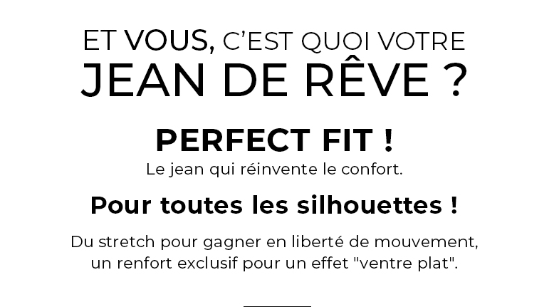Et vous, c'est quoi votre jean de rêve ? PERFECT FIT, le jean qui réinvente le confort POUR TOUTES LES SILHOUETTES ! Du stretch pour gagner en liberté de mouvement, un renfort exclusif pour un effet "ventre plat".