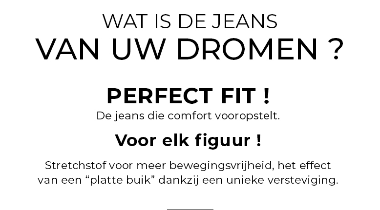 Wat is de jeans van uw dromen ? PERFECT FIT, De jeans die comfort vooropstelt VOOR ELK FIGUUR ! Stretchstof voor meer bewegingsvrijheid, het effect van een “platte buik” dankzij een unieke versteviging.