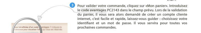 3. Pour valider votre commande, cliquez sur "Mon panier". Introduisez le code avantages PC2143 dans le champ prévu. Lors de la validation du panier, il vous sera alors demandé de créer un compte cliente internet, c'est facile et rapide, laissez-vous guider : choisissez votre identifiant et un mot de passe. Il vous servira pour toutes vos prochaines commandes.